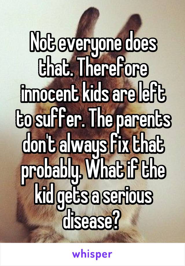 Not everyone does that. Therefore innocent kids are left to suffer. The parents don't always fix that probably. What if the kid gets a serious disease? 