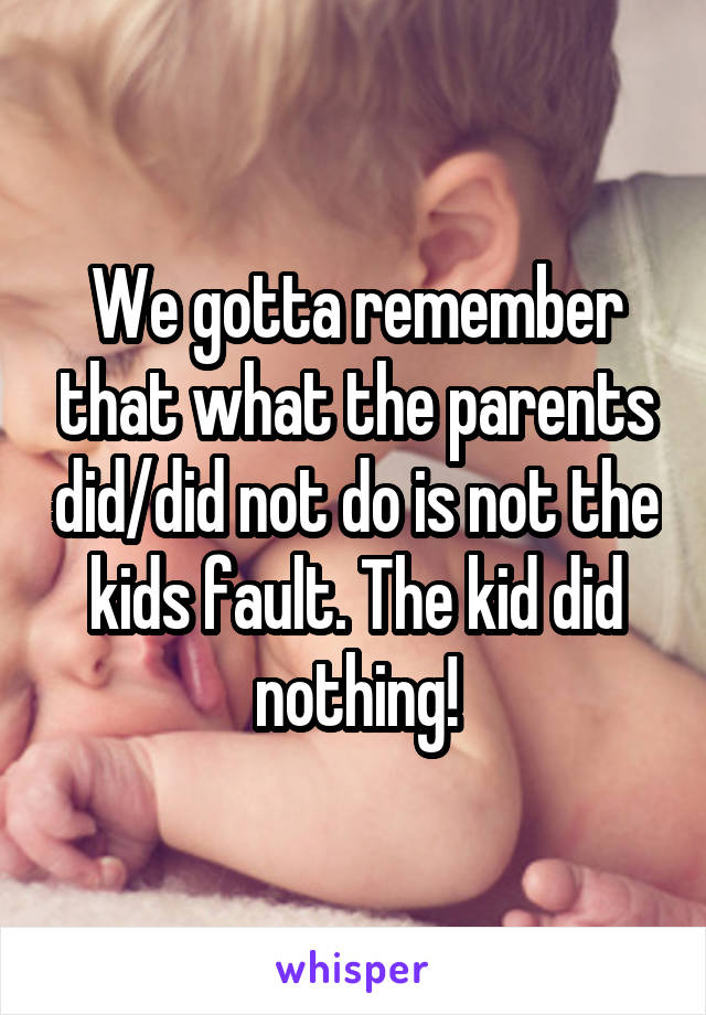 We gotta remember that what the parents did/did not do is not the kids fault. The kid did nothing!