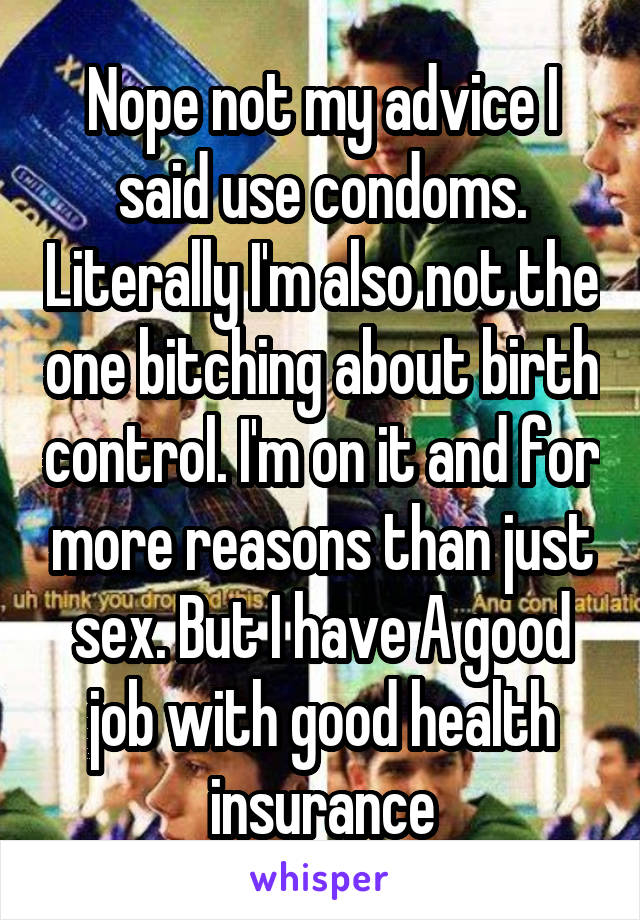 Nope not my advice I said use condoms. Literally I'm also not the one bitching about birth control. I'm on it and for more reasons than just sex. But I have A good job with good health insurance