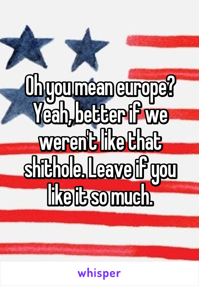 Oh you mean europe? Yeah, better if we weren't like that shithole. Leave if you like it so much.