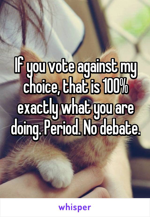 If you vote against my choice, that is 100% exactly what you are doing. Period. No debate. 