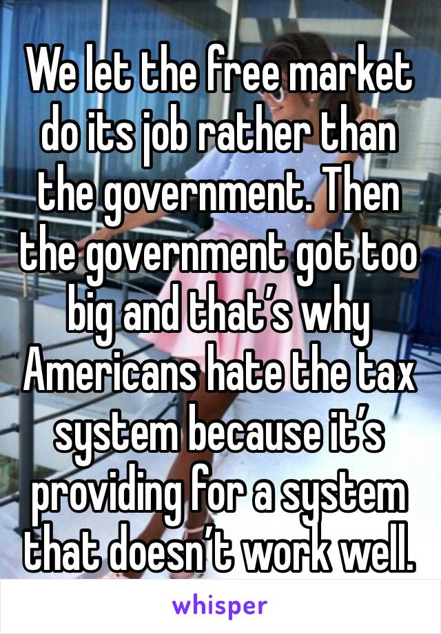 We let the free market do its job rather than the government. Then the government got too big and that’s why Americans hate the tax system because it’s providing for a system that doesn’t work well.