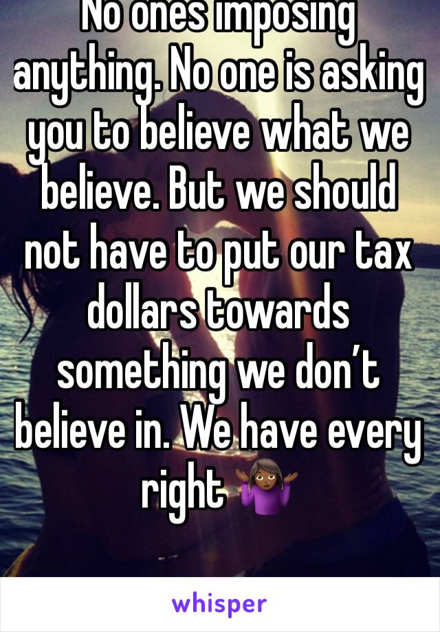 No ones imposing anything. No one is asking you to believe what we believe. But we should not have to put our tax dollars towards something we don’t believe in. We have every right 🤷🏾‍♀️