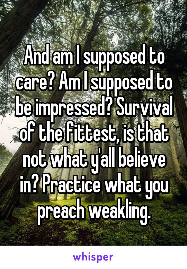 And am I supposed to care? Am I supposed to be impressed? Survival of the fittest, is that not what y'all believe in? Practice what you preach weakling.