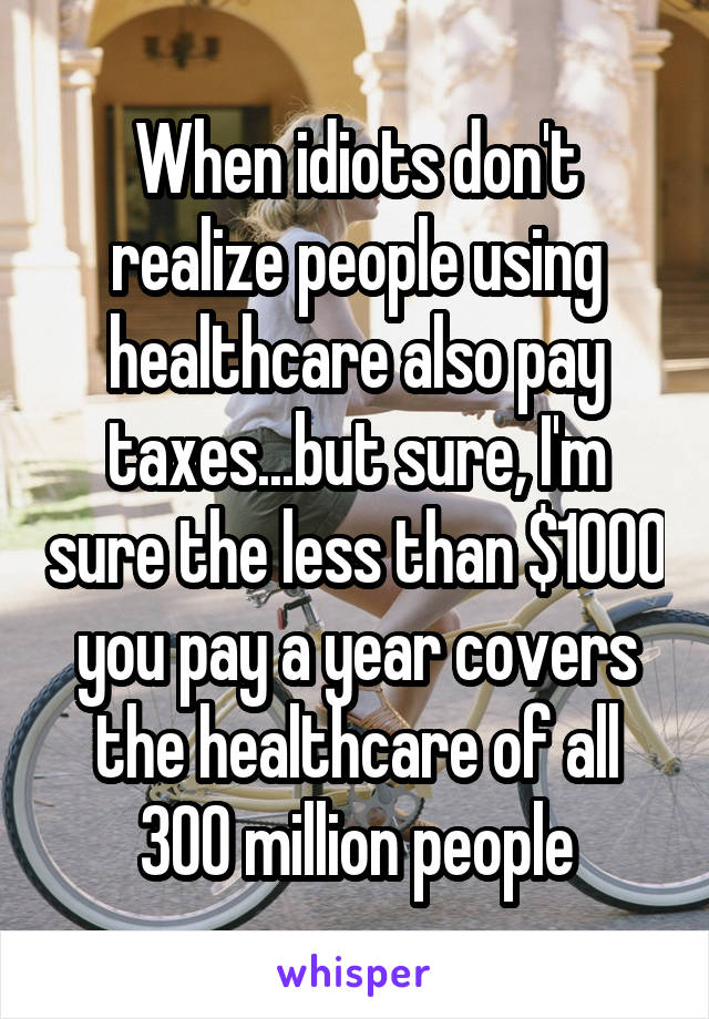 When idiots don't realize people using healthcare also pay taxes...but sure, I'm sure the less than $1000 you pay a year covers the healthcare of all 300 million people