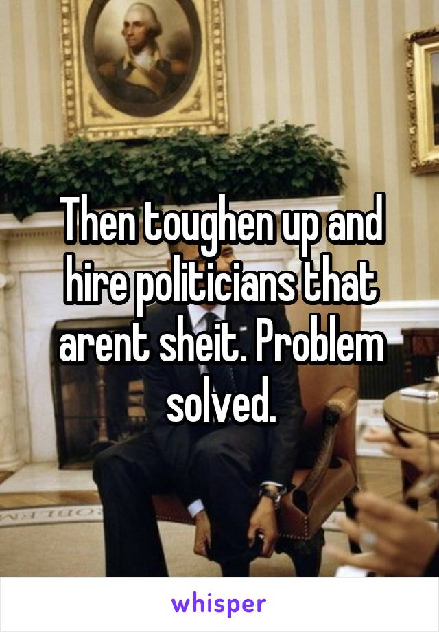 Then toughen up and hire politicians that arent sheit. Problem solved.