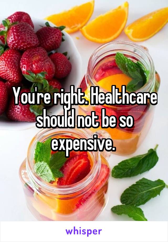 You're right. Healthcare should not be so expensive. 