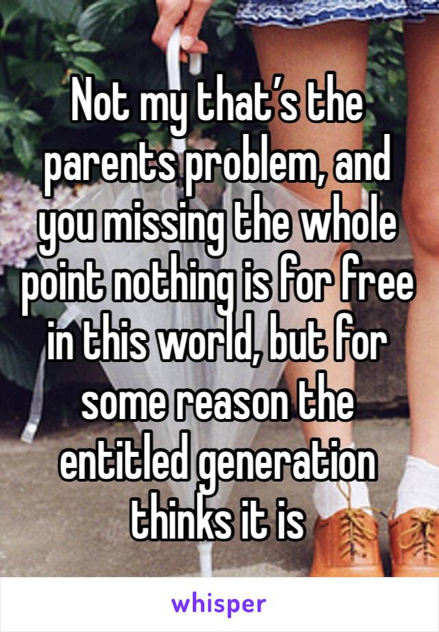 Not my that’s the parents problem, and you missing the whole point nothing is for free in this world, but for some reason the entitled generation thinks it is