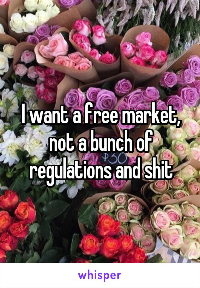 I want a free market, not a bunch of regulations and shit