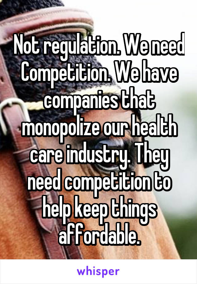 Not regulation. We need Competition. We have companies that monopolize our health care industry. They need competition to help keep things affordable.