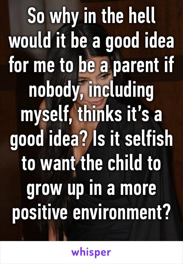 So why in the hell would it be a good idea for me to be a parent if nobody, including myself, thinks it’s a good idea? Is it selfish to want the child to grow up in a more positive environment? 