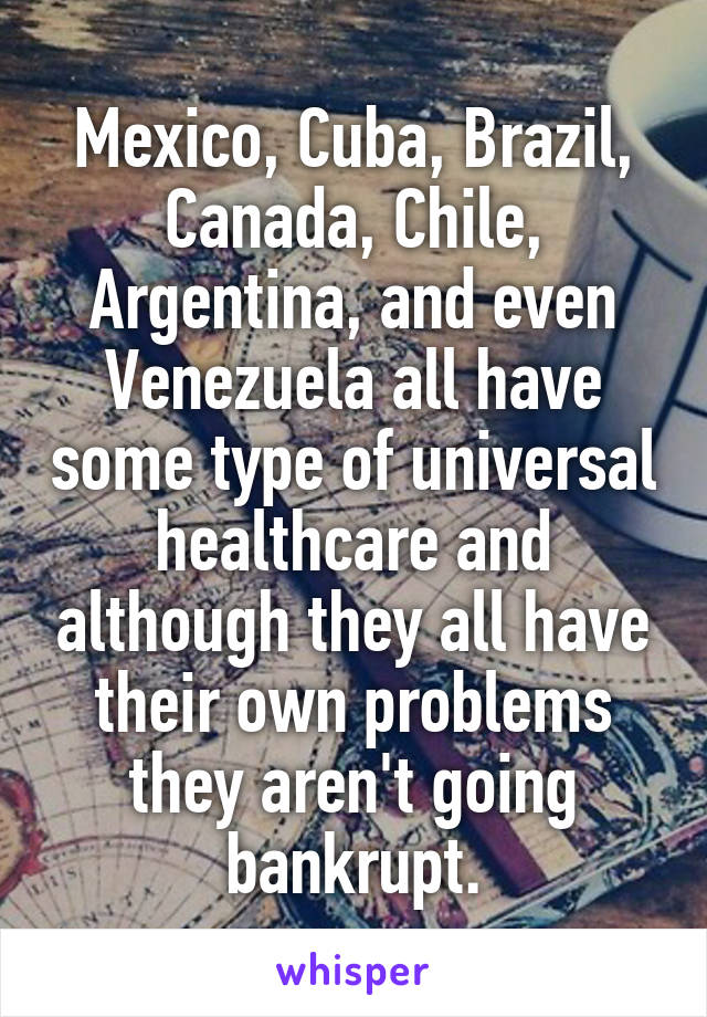 Mexico, Cuba, Brazil, Canada, Chile, Argentina, and even Venezuela all have some type of universal healthcare and although they all have their own problems they aren't going bankrupt.