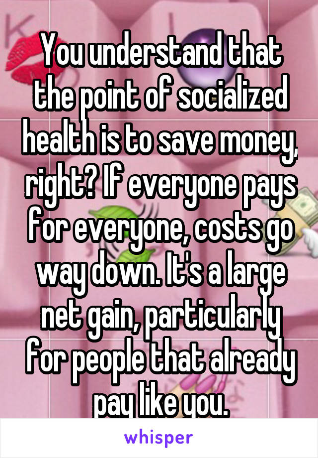 You understand that the point of socialized health is to save money, right? If everyone pays for everyone, costs go way down. It's a large net gain, particularly for people that already pay like you.