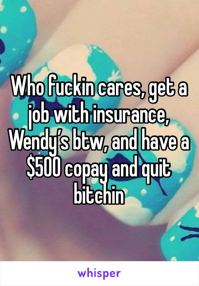 Who fuckin cares, get a job with insurance, Wendy’s btw, and have a $500 copay and quit bitchin