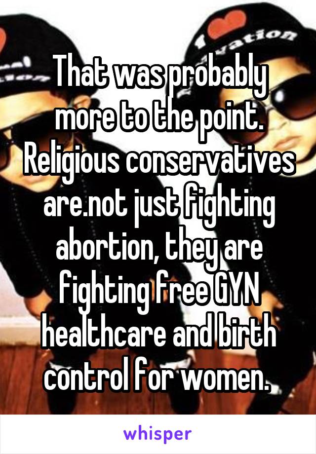 That was probably more to the point. Religious conservatives are.not just fighting abortion, they are fighting free GYN healthcare and birth control for women. 