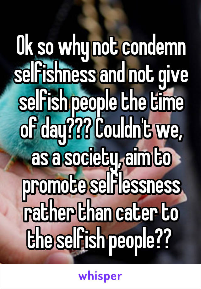 Ok so why not condemn selfishness and not give selfish people the time of day??? Couldn't we, as a society, aim to promote selflessness rather than cater to the selfish people?? 