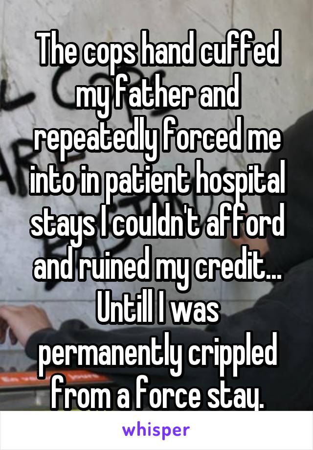 The cops hand cuffed my father and repeatedly forced me into in patient hospital stays I couldn't afford and ruined my credit...
Untill I was permanently crippled from a force stay.