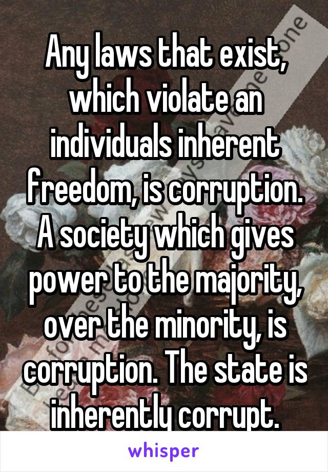 Any laws that exist, which violate an individuals inherent freedom, is corruption. A society which gives power to the majority, over the minority, is corruption. The state is inherently corrupt.