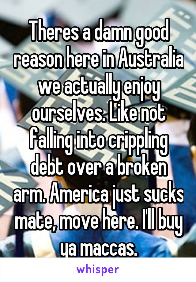 Theres a damn good reason here in Australia we actually enjoy ourselves. Like not falling into crippling debt over a broken arm. America just sucks mate, move here. I'll buy ya maccas.