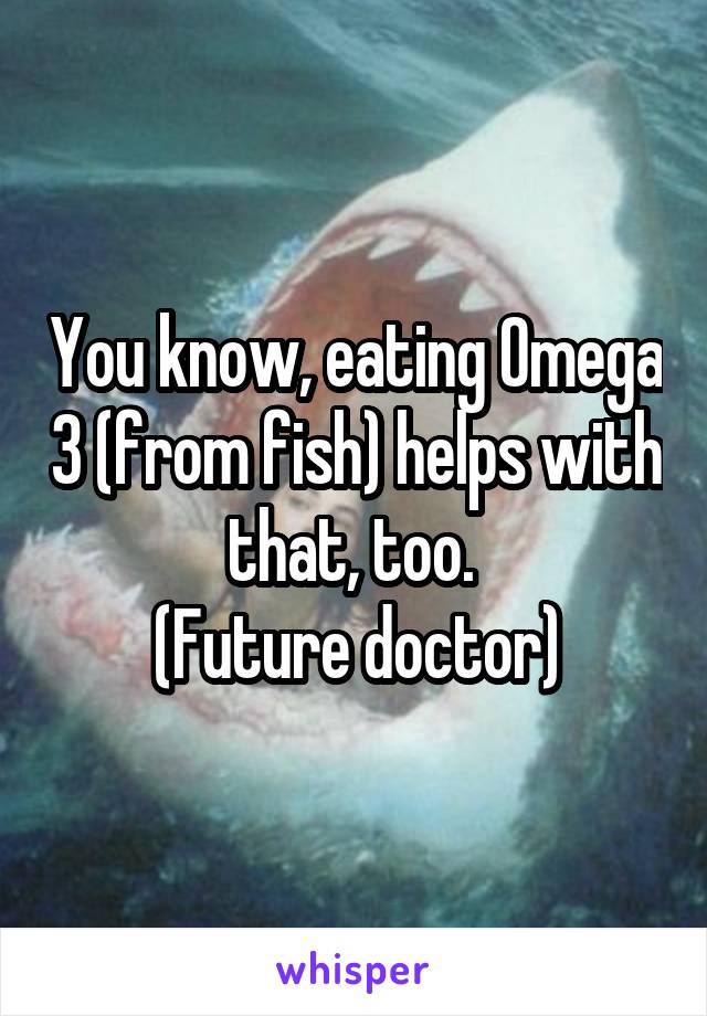 You know, eating Omega 3 (from fish) helps with that, too. 
(Future doctor)