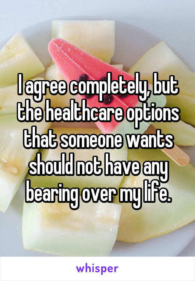 I agree completely, but the healthcare options that someone wants should not have any bearing over my life.