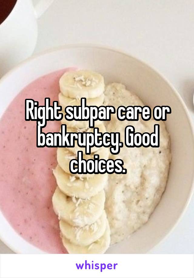 Right subpar care or bankruptcy. Good choices.