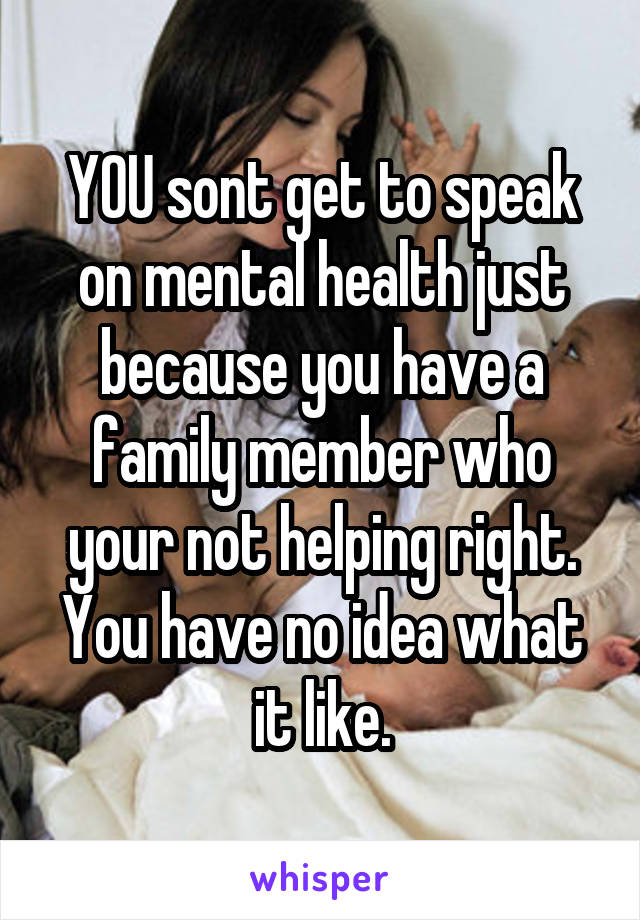 YOU sont get to speak on mental health just because you have a family member who your not helping right.
You have no idea what it like.