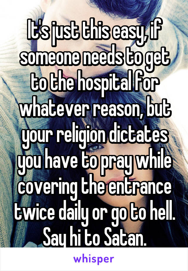 It's just this easy, if someone needs to get to the hospital for whatever reason, but your religion dictates you have to pray while covering the entrance twice daily or go to hell. Say hi to Satan.