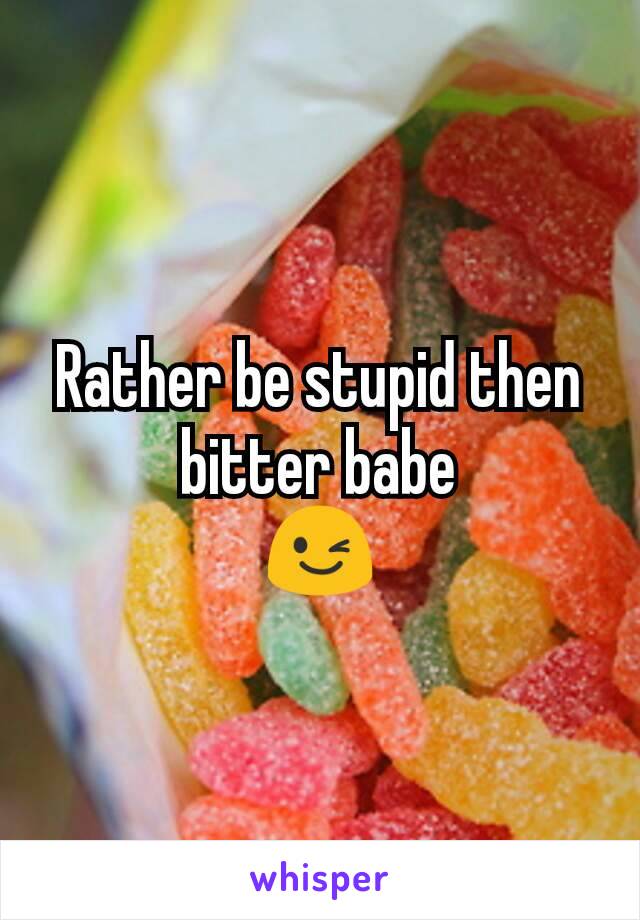 Rather be stupid then bitter babe
😉