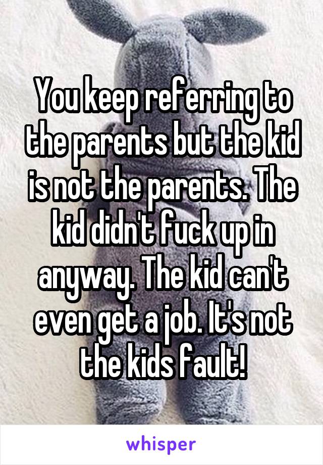 You keep referring to the parents but the kid is not the parents. The kid didn't fuck up in anyway. The kid can't even get a job. It's not the kids fault!