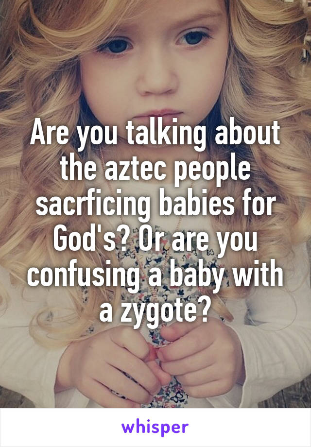 Are you talking about the aztec people sacrficing babies for God's? Or are you confusing a baby with a zygote?