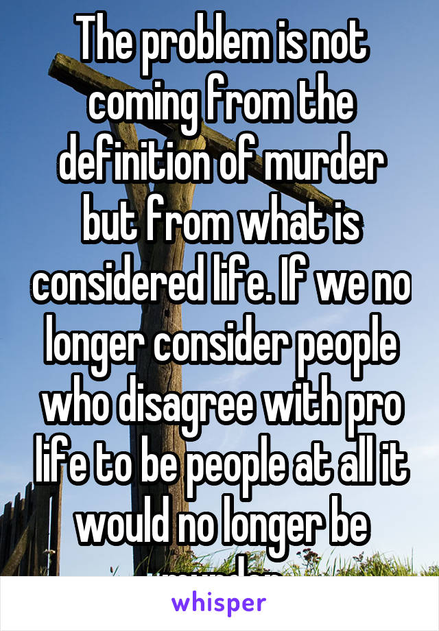 The problem is not coming from the definition of murder but from what is considered life. If we no longer consider people who disagree with pro life to be people at all it would no longer be murder