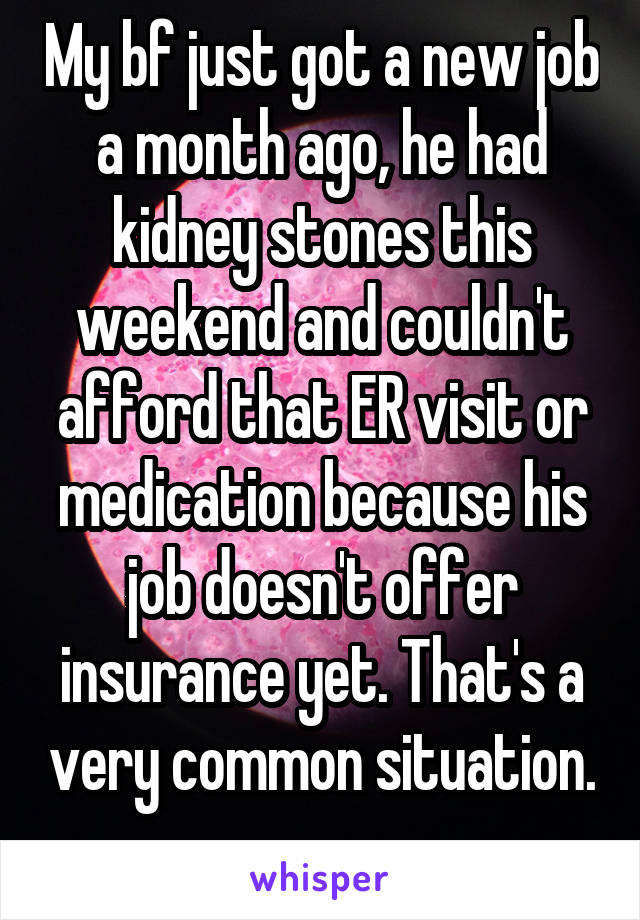 My bf just got a new job a month ago, he had kidney stones this weekend and couldn't afford that ER visit or medication because his job doesn't offer insurance yet. That's a very common situation. 