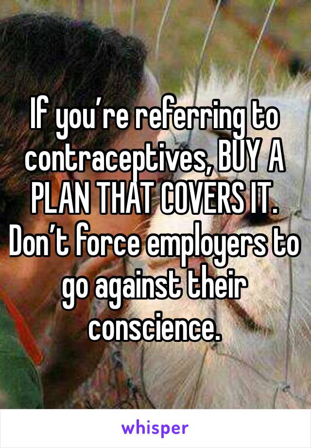 If you’re referring to contraceptives, BUY A PLAN THAT COVERS IT. Don’t force employers to go against their conscience. 