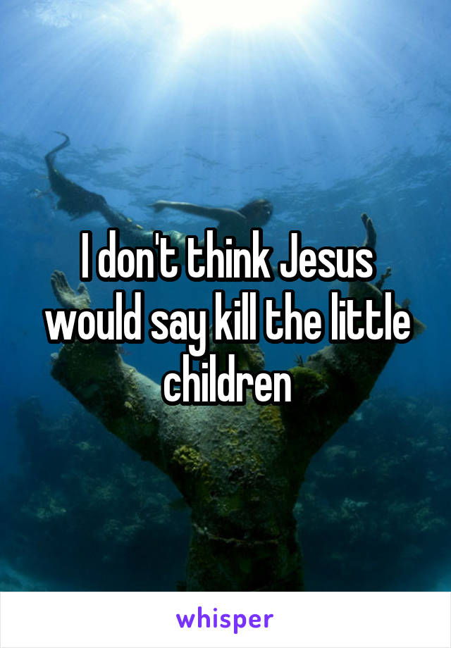 I don't think Jesus would say kill the little children