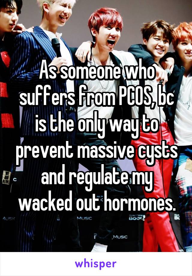 As someone who suffers from PCOS, bc is the only way to prevent massive cysts and regulate my wacked out hormones.