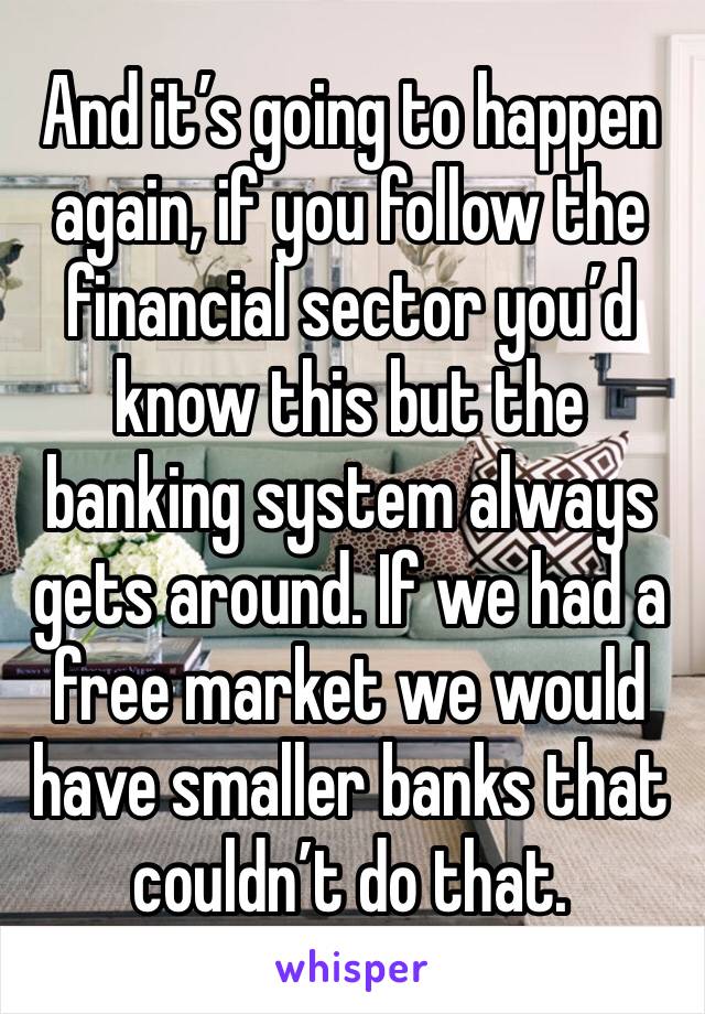 And it’s going to happen again, if you follow the financial sector you’d know this but the banking system always gets around. If we had a free market we would have smaller banks that couldn’t do that.