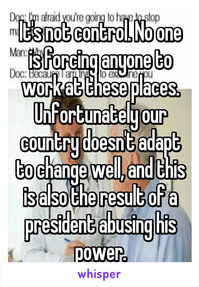 It's not control. No one is forcing anyone to work at these places. Unfortunately our country doesn't adapt to change well, and this is also the result of a president abusing his power.