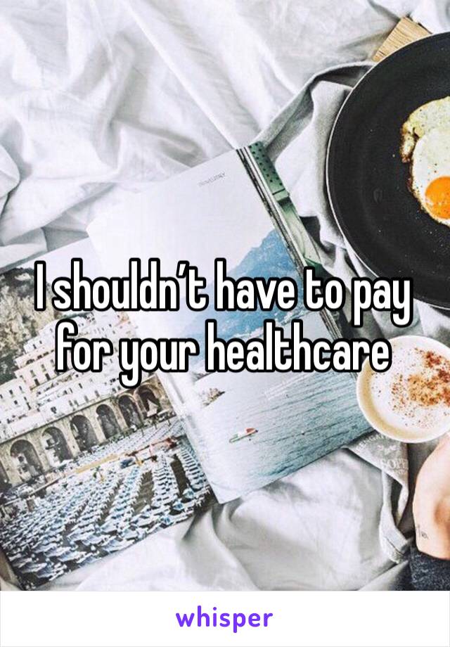 I shouldn’t have to pay for your healthcare