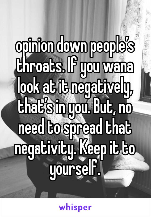 opinion down people’s throats. If you wana look at it negatively, that’s in you. But, no need to spread that negativity. Keep it to yourself. 