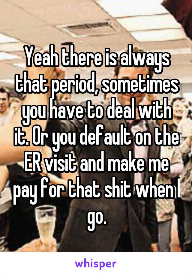 Yeah there is always that period, sometimes you have to deal with it. Or you default on the ER visit and make me pay for that shit when I go.