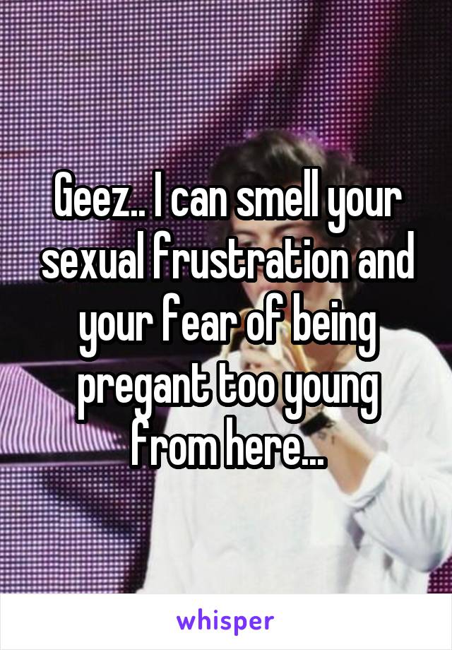 Geez.. I can smell your sexual frustration and your fear of being pregant too young from here...