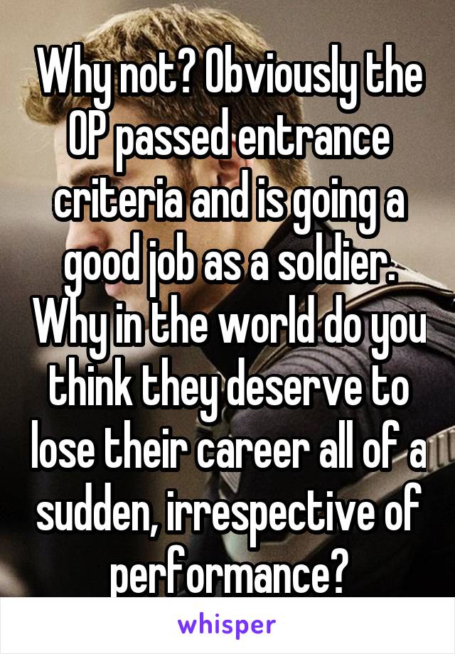 Why not? Obviously the OP passed entrance criteria and is going a good job as a soldier. Why in the world do you think they deserve to lose their career all of a sudden, irrespective of performance?