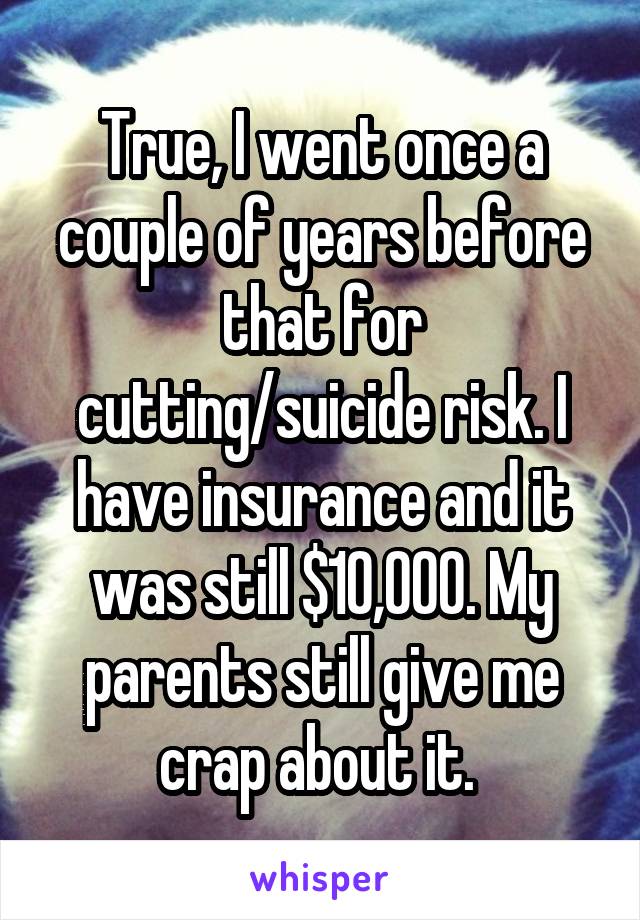 True, I went once a couple of years before that for cutting/suicide risk. I have insurance and it was still $10,000. My parents still give me crap about it. 