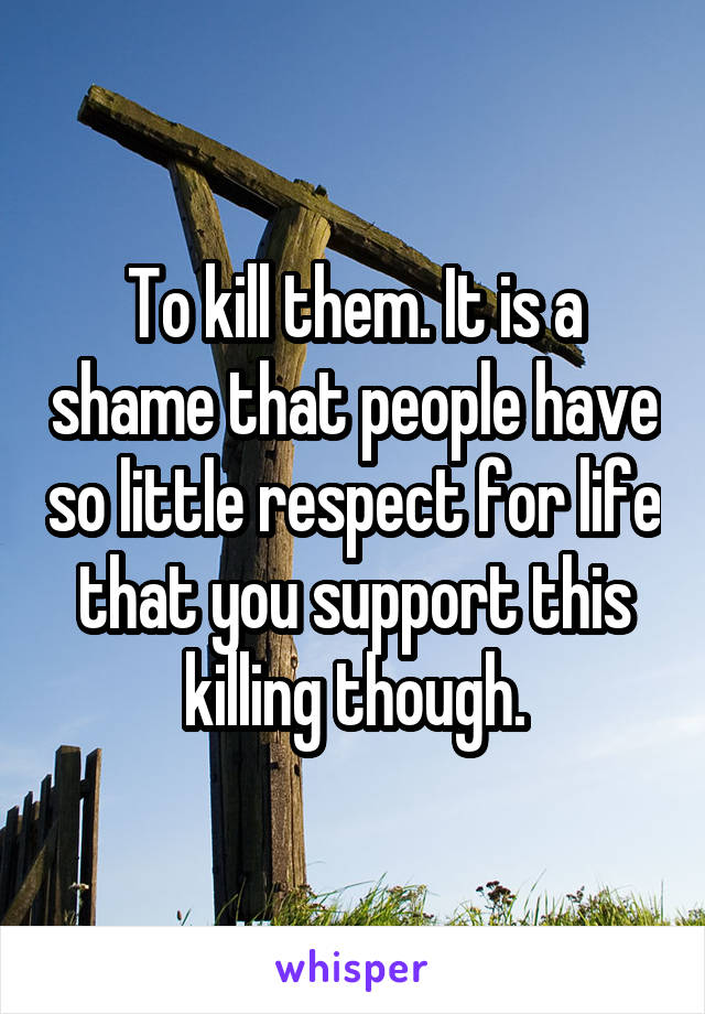 To kill them. It is a shame that people have so little respect for life that you support this killing though.