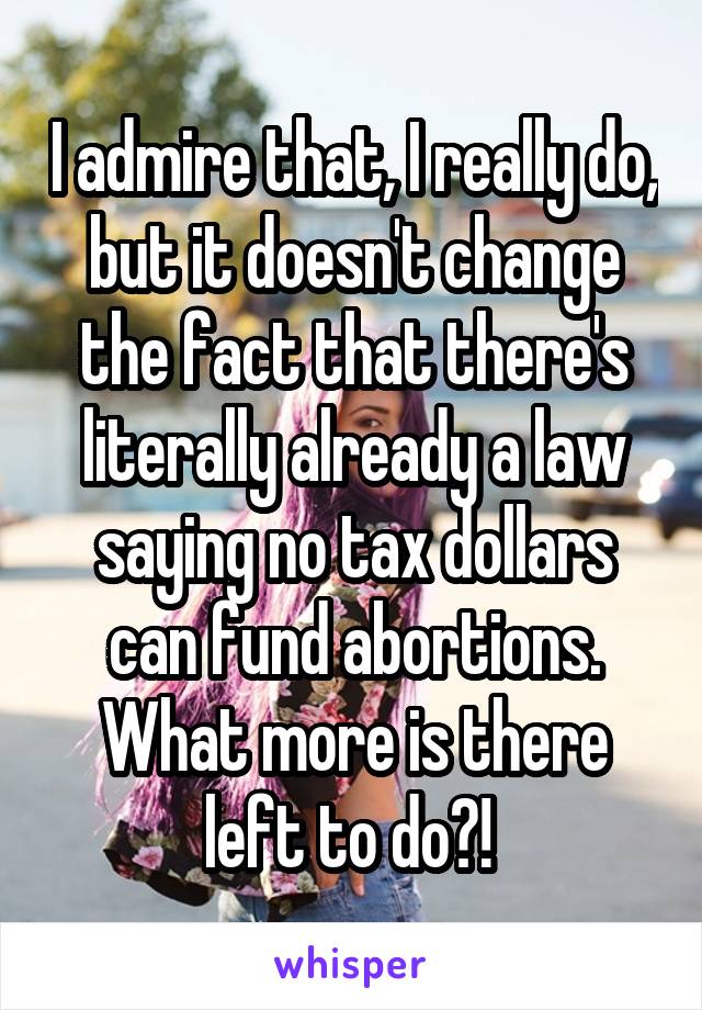 I admire that, I really do, but it doesn't change the fact that there's literally already a law saying no tax dollars can fund abortions. What more is there left to do?! 