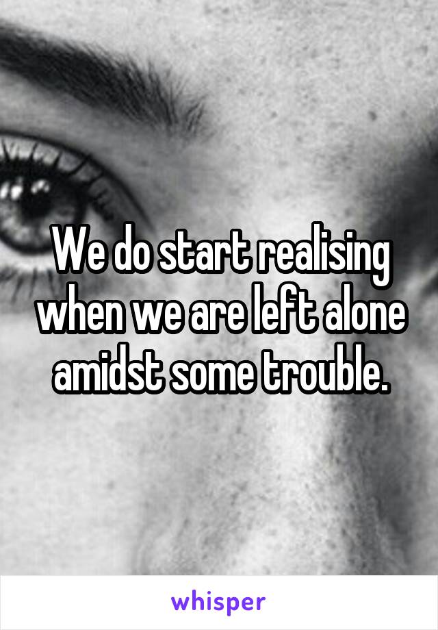 We do start realising when we are left alone amidst some trouble.