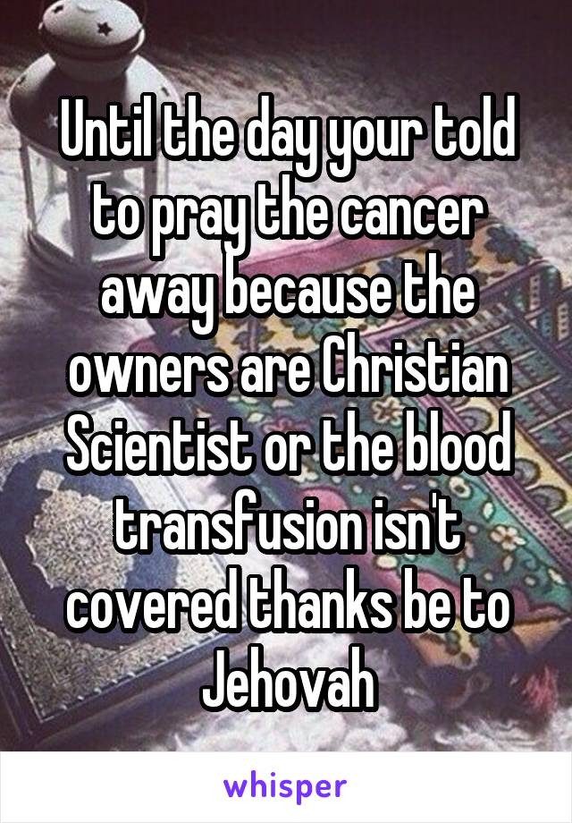 Until the day your told to pray the cancer away because the owners are Christian Scientist or the blood transfusion isn't covered thanks be to Jehovah