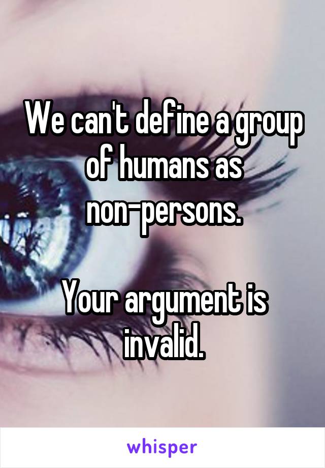 We can't define a group of humans as non-persons.

Your argument is invalid.