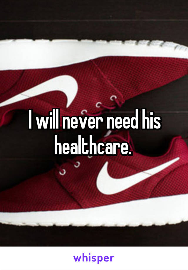 I will never need his healthcare. 